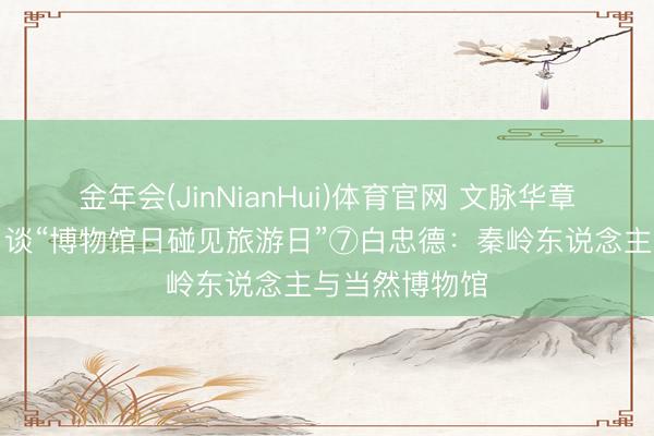 金年会(JinNianHui)体育官网 文脉华章｜夜光杯旬日谈“博物馆日碰见旅游日”⑦白忠德：秦岭东说念主与当然博物馆