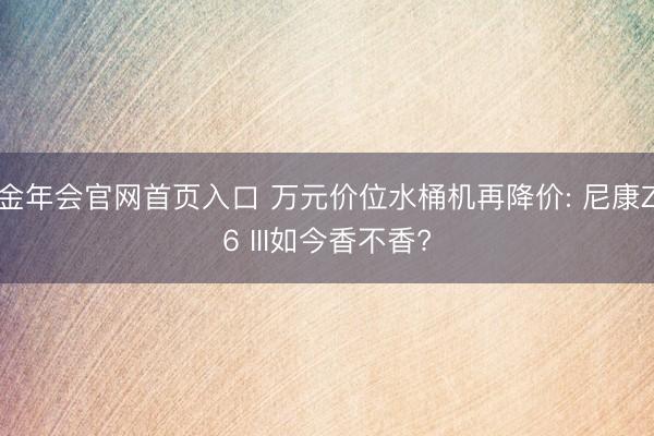 金年会官网首页入口 万元价位水桶机再降价: 尼康Z6 III如今香不香?