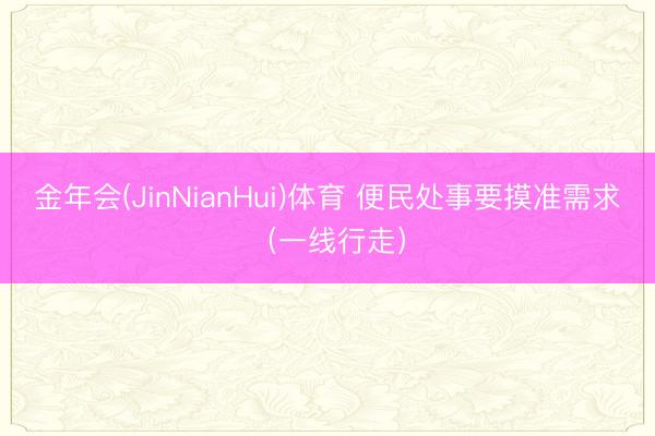 金年会(JinNianHui)体育 便民处事要摸准需求（一线行走）