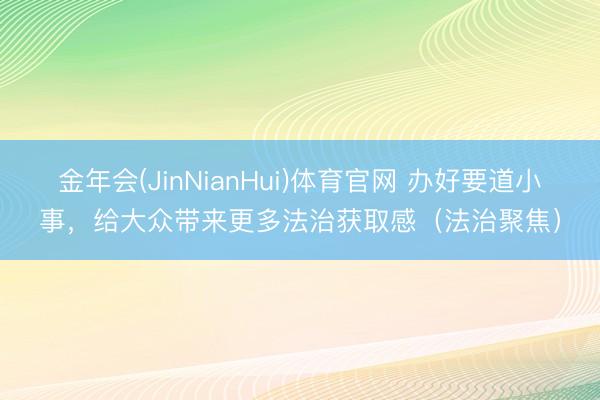 金年会(JinNianHui)体育官网 办好要道小事，给大众带来更多法治获取感（法治聚焦）