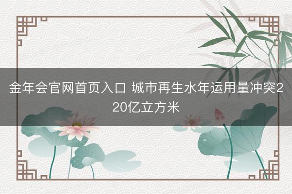 金年会官网首页入口 城市再生水年运用量冲突220亿立方米