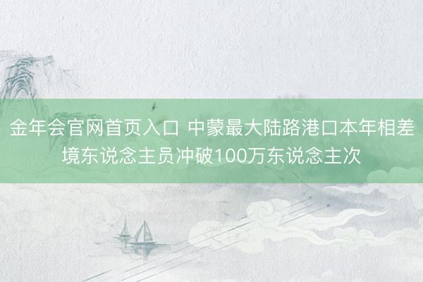 金年会官网首页入口 中蒙最大陆路港口本年相差境东说念主员冲破100万东说念主次