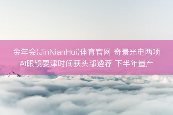 金年会(JinNianHui)体育官网 奇景光电两项AI眼镜要津时间获头部遴荐 下半年量产