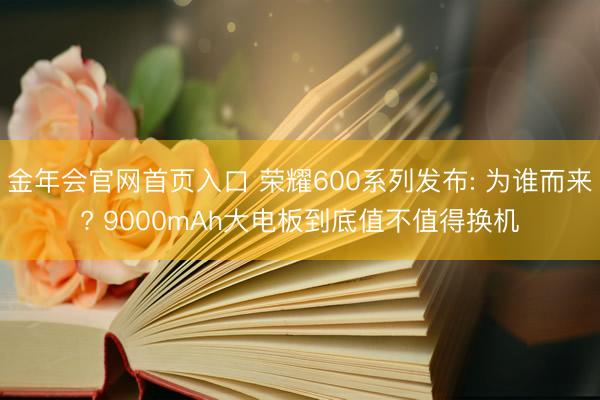 金年会官网首页入口 荣耀600系列发布: 为谁而来? 9000mAh大电板到底值不值得换机
