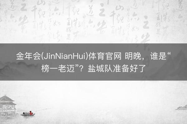 金年会(JinNianHui)体育官网 明晚，谁是“榜一老迈”？盐城队准备好了