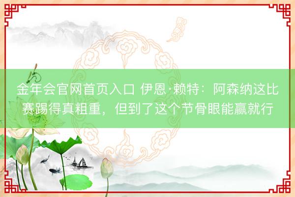 金年会官网首页入口 伊恩·赖特：阿森纳这比赛踢得真粗重，但到了这个节骨眼能赢就行