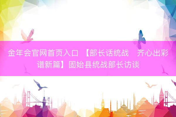 金年会官网首页入口 【部长话统战・齐心出彩谱新篇】固始县统战部长访谈