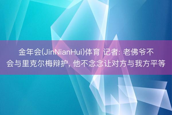 金年会(JinNianHui)体育 记者: 老佛爷不会与里克尔梅辩护， 他不念念让对方与我方平等