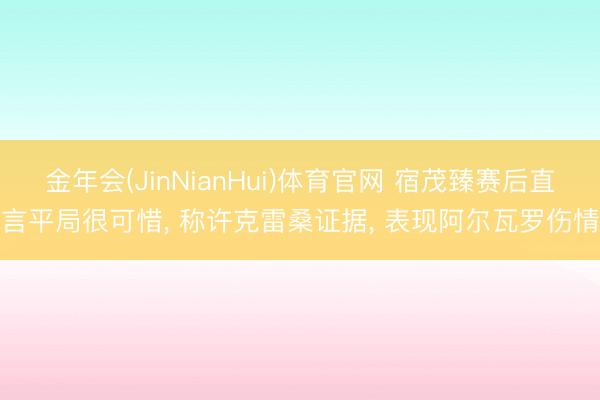 金年会(JinNianHui)体育官网 宿茂臻赛后直言平局很可惜， 称许克雷桑证据， 表现阿尔瓦罗伤情