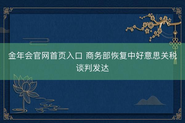 金年会官网首页入口 商务部恢复中好意思关税谈判发达