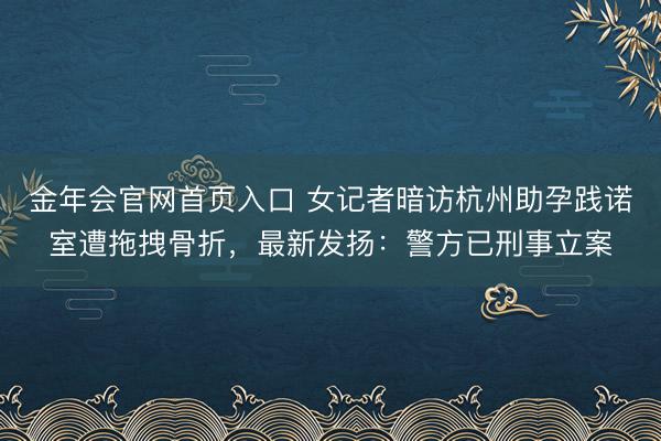 金年会官网首页入口 女记者暗访杭州助孕践诺室遭拖拽骨折，最新发扬：警方已刑事立案