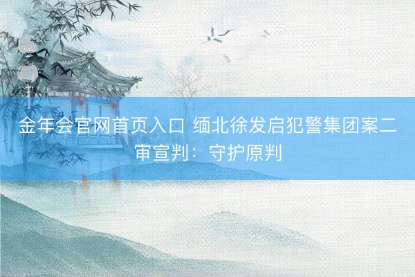 金年会官网首页入口 缅北徐发启犯警集团案二审宣判：守护原判