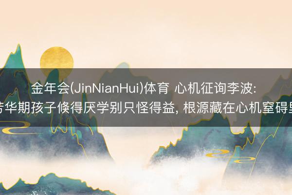 金年会(JinNianHui)体育 心机征询李波: 芳华期孩子倏得厌学别只怪得益， 根源藏在心机窒碍里