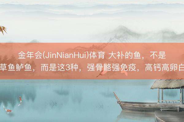 金年会(JinNianHui)体育 大补的鱼，不是草鱼鲈鱼，而是这3种，强骨骼强免疫，高钙高卵白