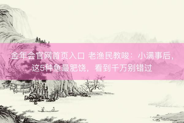 金年会官网首页入口 老渔民教唆：小满事后，这5种鱼最肥饶，看到千万别错过