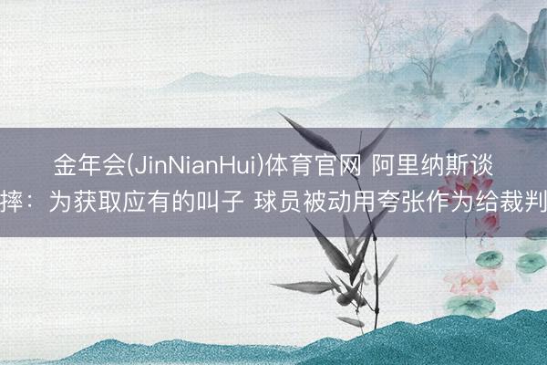 金年会(JinNianHui)体育官网 阿里纳斯谈假摔：为获取应有的叫子 球员被动用夸张作为给裁判看
