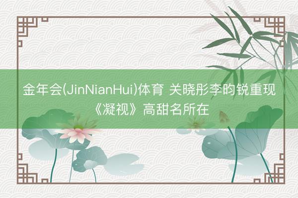金年会(JinNianHui)体育 关晓彤李昀锐重现《凝视》高甜名所在