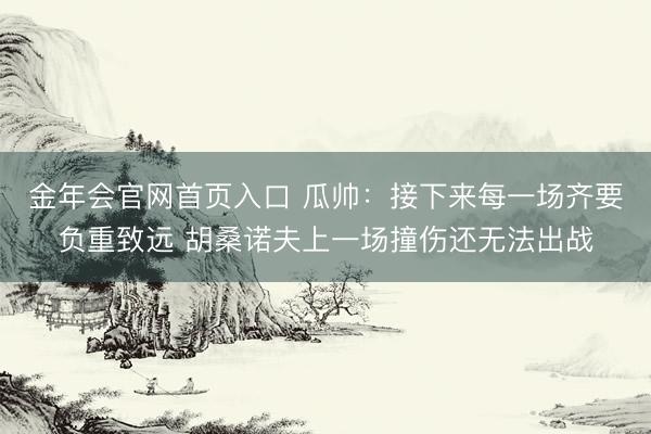 金年会官网首页入口 瓜帅：接下来每一场齐要负重致远 胡桑诺夫上一场撞伤还无法出战