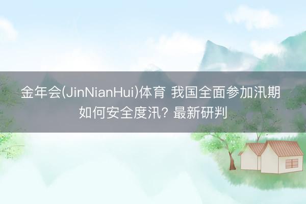 金年会(JinNianHui)体育 我国全面参加汛期 如何安全度汛? 最新研判