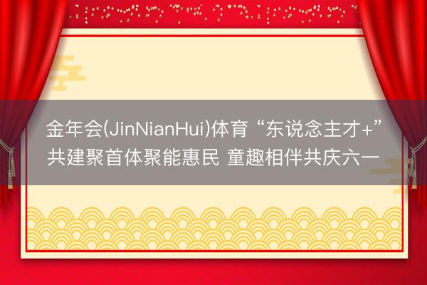 金年会(JinNianHui)体育 “东说念主才+”共建聚首体聚能惠民 童趣相伴共庆六一
