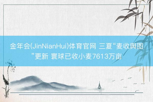 金年会(JinNianHui)体育官网 三夏“麦收舆图”更新 寰球已收小麦7613万亩