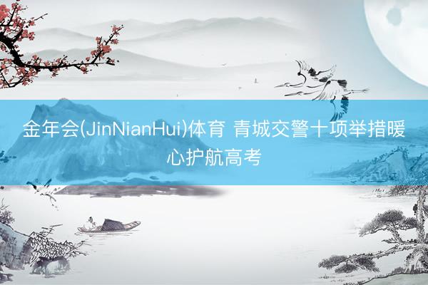 金年会(JinNianHui)体育 青城交警十项举措暖心护航高考