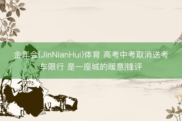 金年会(JinNianHui)体育 高考中考取消送考车限行 是一座城的暖意|锋评
