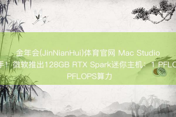 金年会(JinNianHui)体育官网 Mac Studio最强敌手！微软推出128GB RTX Spark迷你主机：1 PFLOPS算力