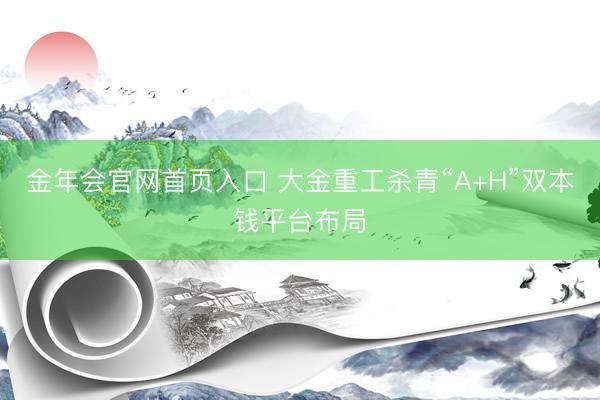 金年会官网首页入口 大金重工杀青“A+H”双本钱平台布局