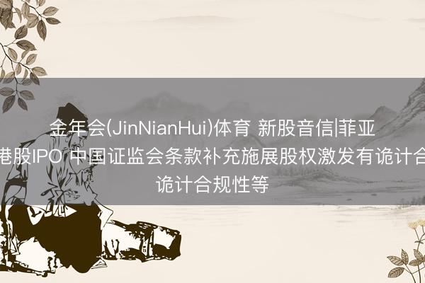 金年会(JinNianHui)体育 新股音信|菲亚兰德拟港股IPO 中国证监会条款补充施展股权激发有诡计合规性等