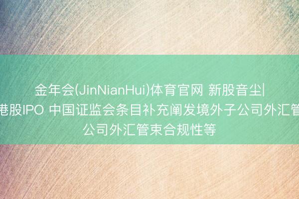 金年会(JinNianHui)体育官网 新股音尘|普莱医药拟港股IPO 中国证监会条目补充阐发境外子公司外汇管束合规性等