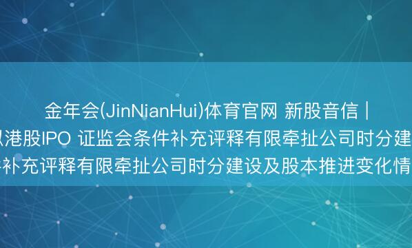 金年会(JinNianHui)体育官网 新股音信 | 华依科技(688071.SH)拟港股IPO 证监会条件补充评释有限牵扯公司时分建设及股本推进变化情况等