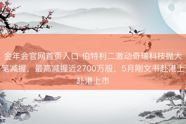 金年会官网首页入口 伯特利二激动奇瑞科技抛大手笔减握，最高减握近2700万股，5月刚文书赴港上市