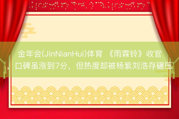 金年会(JinNianHui)体育 《雨霖铃》收官，口碑虽涨到7分，但热度却被杨紫刘浩存碾压