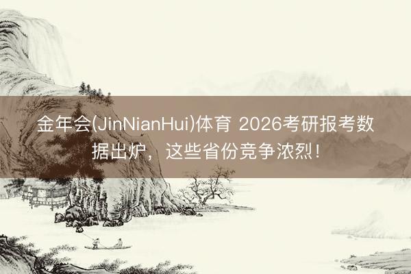 金年会(JinNianHui)体育 2026考研报考数据出炉,这些省份竞争浓烈!