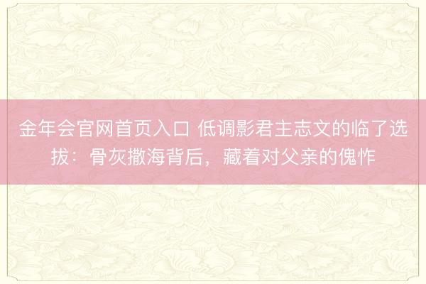 金年会官网首页入口 低调影君主志文的临了选拔:骨灰撒海背后,藏着对父亲的傀怍