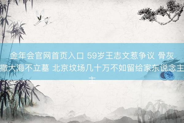 金年会官网首页入口 59岁王志文惹争议 骨灰撒大海不立墓 北京坟场几十万不如留给家东说念主