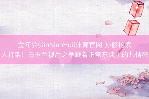 金年会(JinNianHui)体育官网 孙俪杨紫至人打架！白玉兰视后之争藏着正常东谈主的共情密码