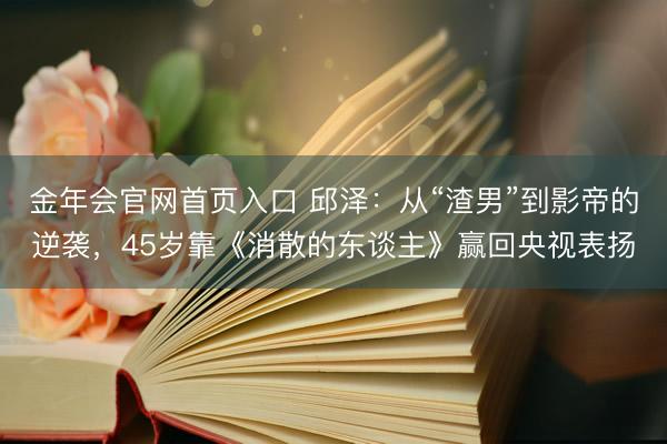 金年会官网首页入口 邱泽：从“渣男”到影帝的逆袭，45岁靠《消散的东谈主》赢回央视表扬