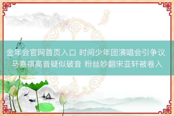 金年会官网首页入口 时间少年团演唱会引争议 马嘉祺高音疑似破音 粉丝吵翻宋亚轩被卷入