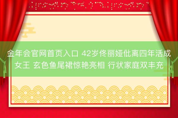 金年会官网首页入口 42岁佟丽娅仳离四年活成女王 玄色鱼尾裙惊艳亮相 行状家庭双丰充