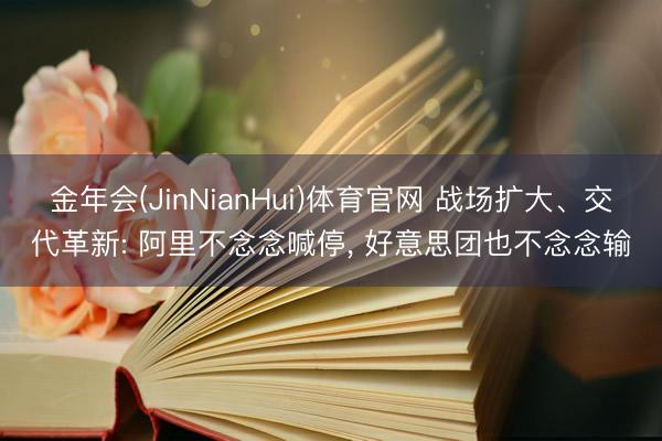 金年会(JinNianHui)体育官网 战场扩大、交代革新: 阿里不念念喊停, 好意思团也不念念输