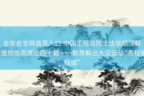 金年会官网首页入口 中国工程院院士沈学顺深耕数值预告限度近四十载——勤恳解出大交运动“方程组”