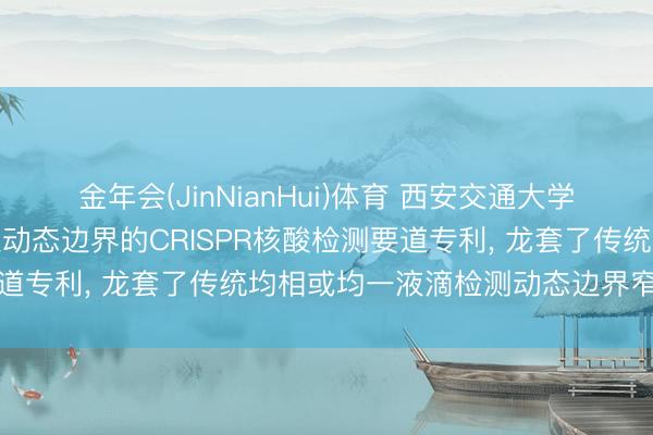 金年会(JinNianHui)体育 西安交通大学肯求诈欺不均一液滴膨胀动态边界的CRISPR核酸检测要道专利, 龙套了传统均相或均一液滴检测动态边界窄的瓶颈
