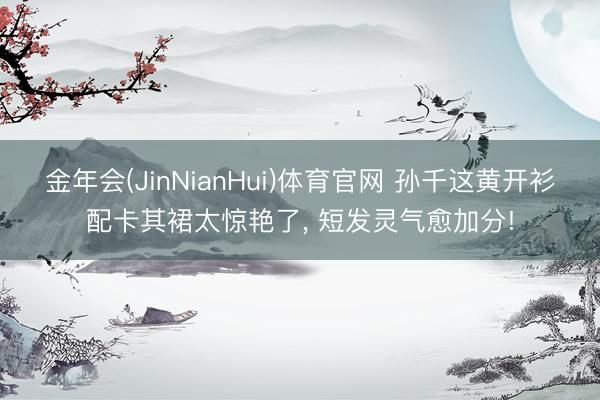 金年会(JinNianHui)体育官网 孙千这黄开衫配卡其裙太惊艳了, 短发灵气愈加分!
