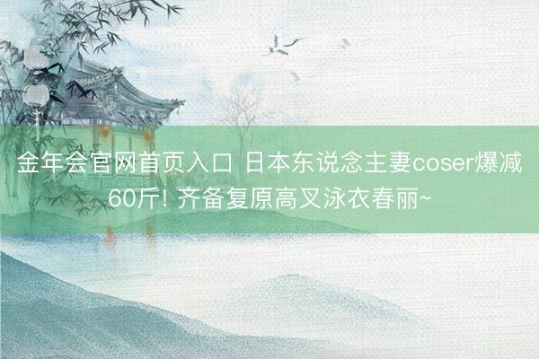 金年会官网首页入口 日本东说念主妻coser爆减60斤! 齐备复原高叉泳衣春丽~