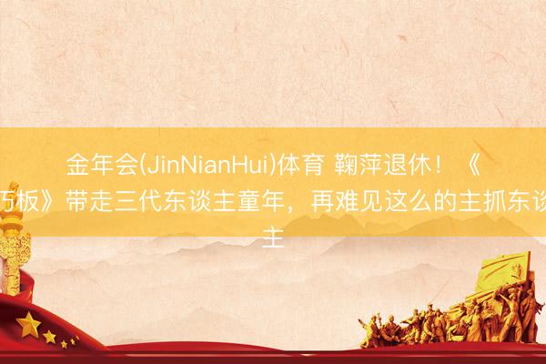 金年会(JinNianHui)体育 鞠萍退休！《七巧板》带走三代东谈主童年，再难见这么的主抓东谈主