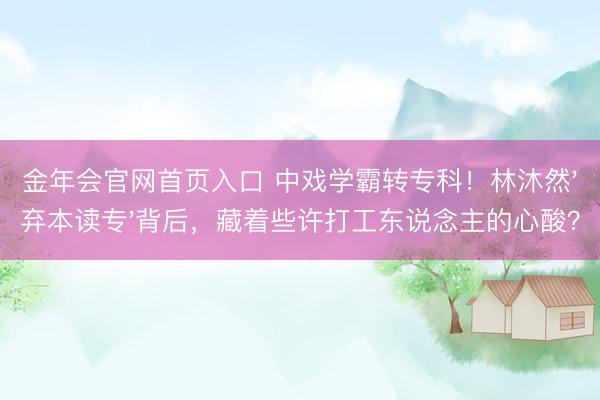 金年会官网首页入口 中戏学霸转专科！林沐然'弃本读专'背后，藏着些许打工东说念主的心酸？