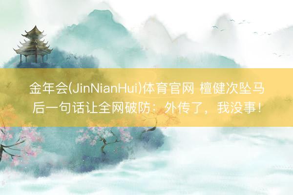 金年会(JinNianHui)体育官网 檀健次坠马后一句话让全网破防：外传了，我没事！