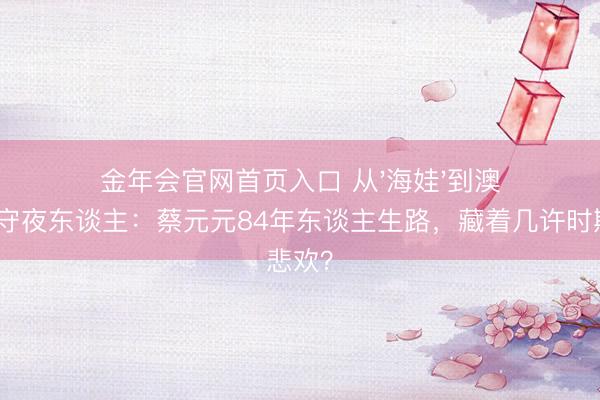 金年会官网首页入口 从'海娃'到澳门银幕守夜东谈主：蔡元元84年东谈主生路，藏着几许时期悲欢？